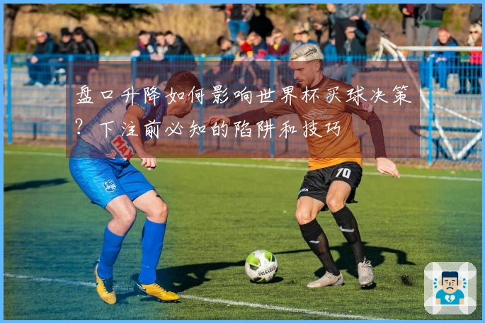 盘口升降如何影响世界杯买球决策？下注前必知的陷阱和技巧